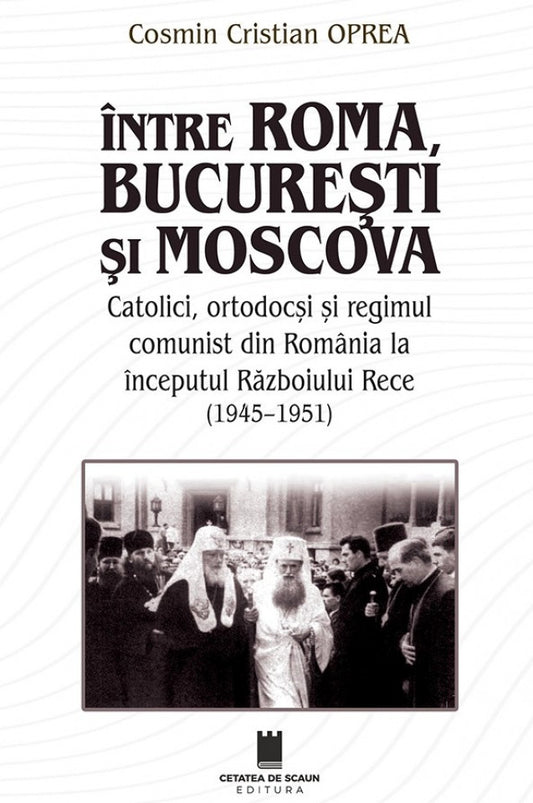 Între Roma, București și Moscova. Catolici, ortodocși și regimul comunism din România la începutul Războiului Rece (1945-1951)