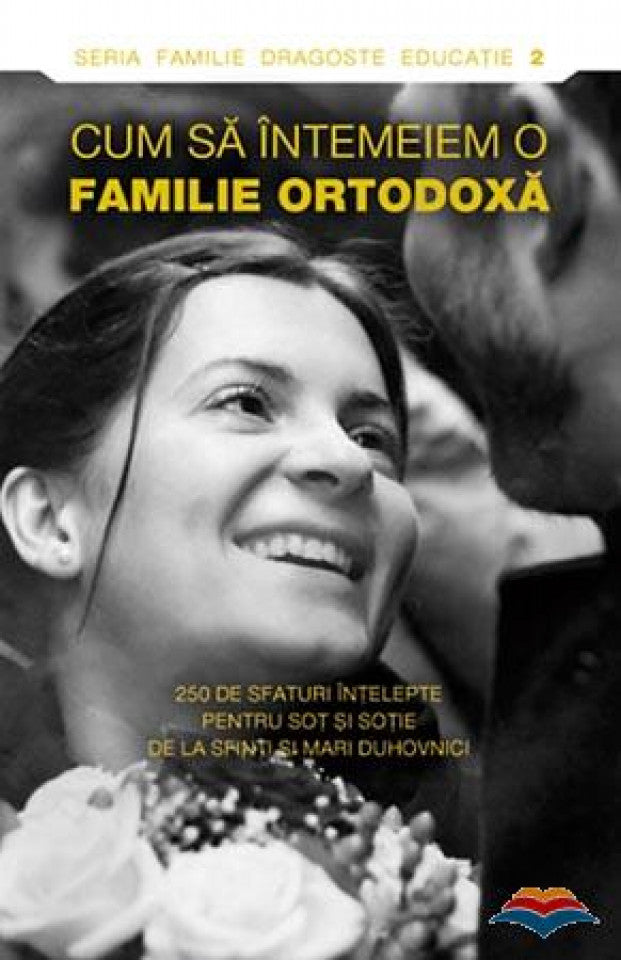 Cum să întemeiem o familie ortodoxă. 250 de sfaturi înţelepte pentru soţ şi soţie de la sfinti si mari duhovnici